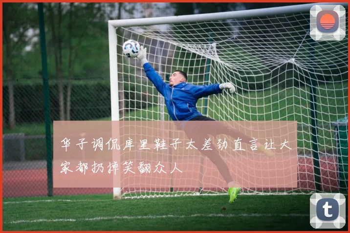 华子调侃库里鞋子太差劲直言让大家都扔掉笑翻众人
