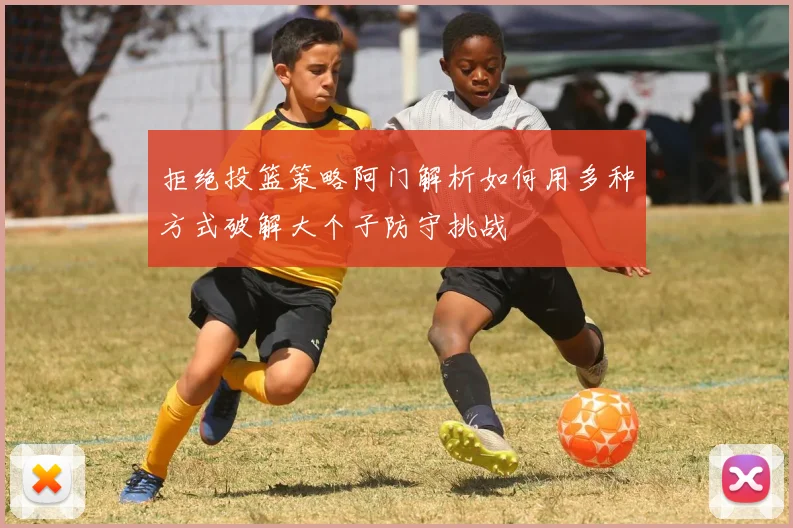 拒绝投篮策略阿门解析如何用多种方式破解大个子防守挑战