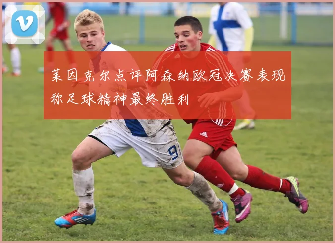 莱因克尔点评阿森纳欧冠决赛表现称足球精神最终胜利