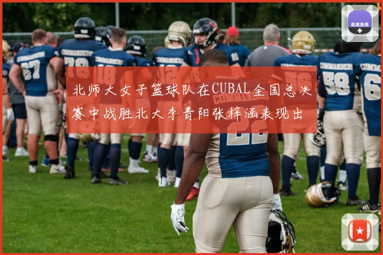 北师大女子篮球队在CUBAL全国总决赛中战胜北大李青阳张梓涵表现出色助力胜利