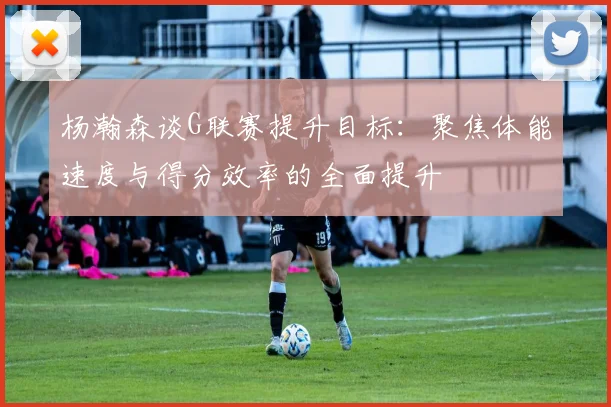 杨瀚森谈G联赛提升目标：聚焦体能速度与得分效率的全面提升