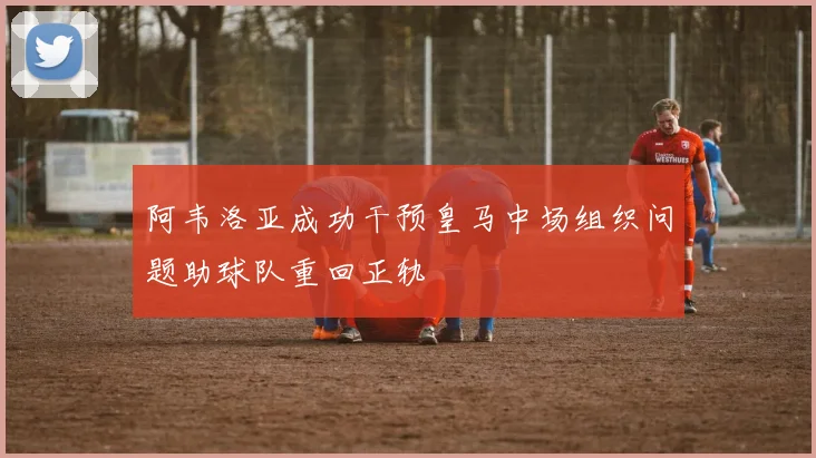 阿韦洛亚成功干预皇马中场组织问题助球队重回正轨