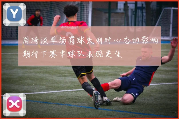 周琦谈单场罚球失利对心态的影响期待下赛季球队表现更佳