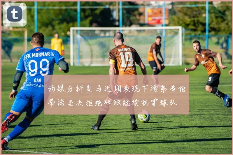 西媒分析皇马近期表现下滑弗洛伦蒂诺坚决拒绝辞职继续执掌球队