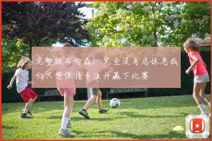 完整版布伦森：完全没考虑休息我们只想保持专注并赢下比赛