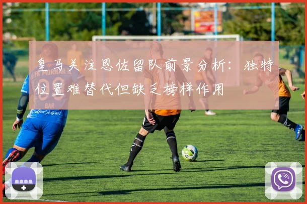 皇马关注恩佐留队前景分析：独特位置难替代但缺乏榜样作用