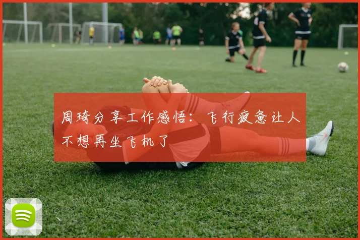 周琦分享工作感悟：飞行疲惫让人不想再坐飞机了
