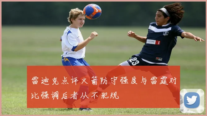 雷迪克点评火箭防守强度与雷霆对比强调后者从不犯规