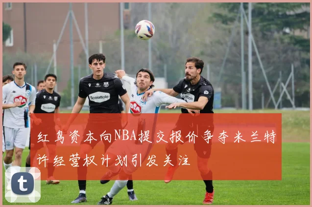 红鸟资本向NBA提交报价争夺米兰特许经营权计划引发关注