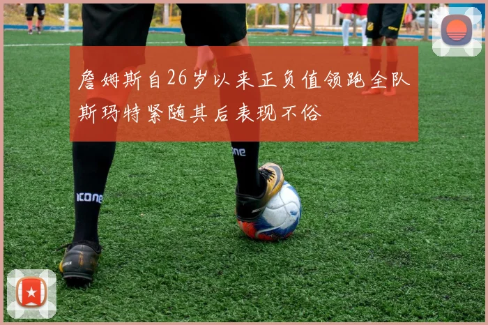 詹姆斯自26岁以来正负值领跑全队斯玛特紧随其后表现不俗