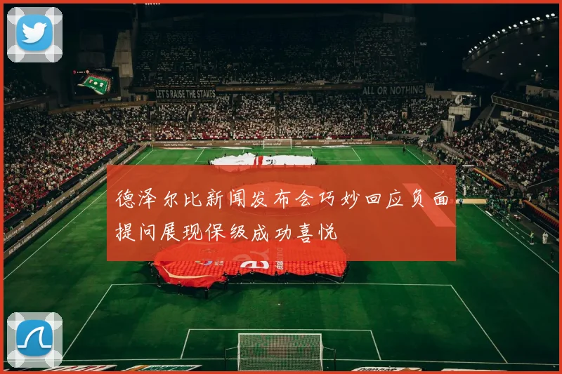 德泽尔比新闻发布会巧妙回应负面提问展现保级成功喜悦