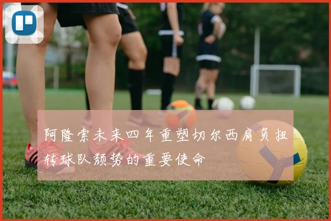 阿隆索未来四年重塑切尔西肩负扭转球队颓势的重要使命