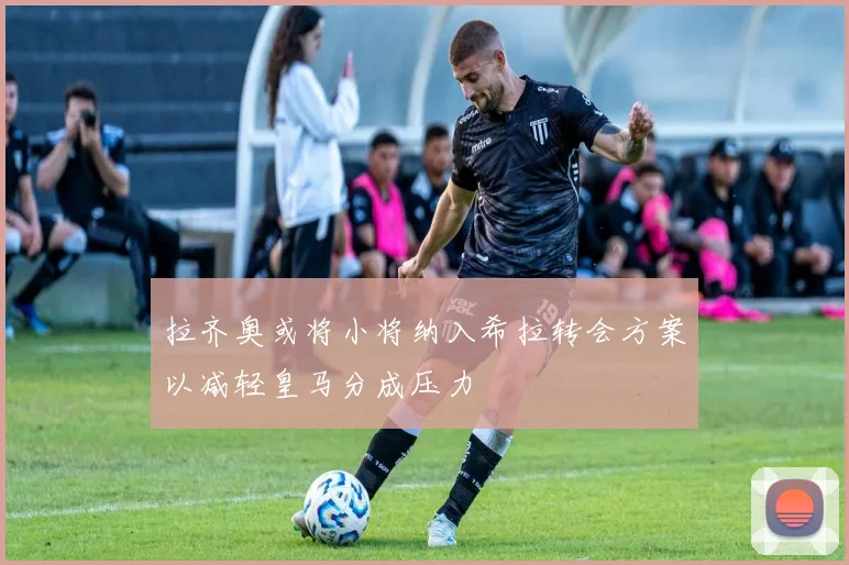 拉齐奥或将小将纳入希拉转会方案以减轻皇马分成压力