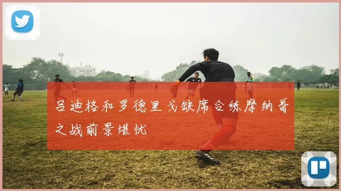 吕迪格和罗德里戈缺席合练摩纳哥之战前景堪忧