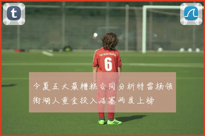 今夏五大最糟糕合同分析特雷杨领衔湖人重金投入活塞两度上榜