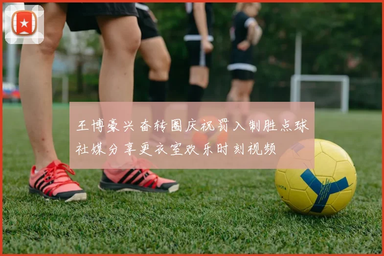 王博豪兴奋转圈庆祝罚入制胜点球社媒分享更衣室欢乐时刻视频