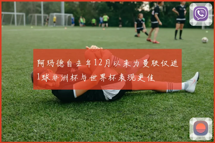 阿玛德自去年12月以来为曼联仅进1球非洲杯与世界杯表现更佳