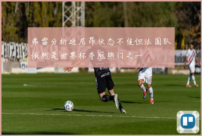 弗雷分析迈尼昂状态不佳但法国队依然是世界杯夺冠热门之一