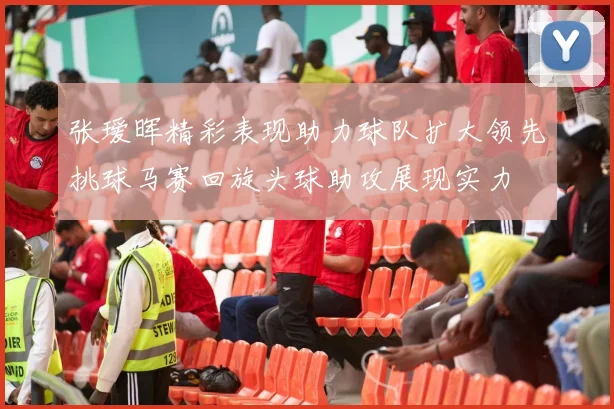 张瑷晖精彩表现助力球队扩大领先挑球马赛回旋头球助攻展现实力