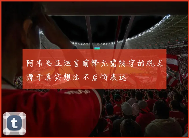 阿韦洛亚坦言前锋无需防守的观点源于真实想法不后悔表达
