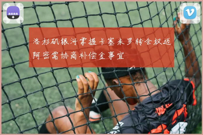 洛杉矶银河掌握卡塞米罗转会权迈阿密需协商补偿金事宜
